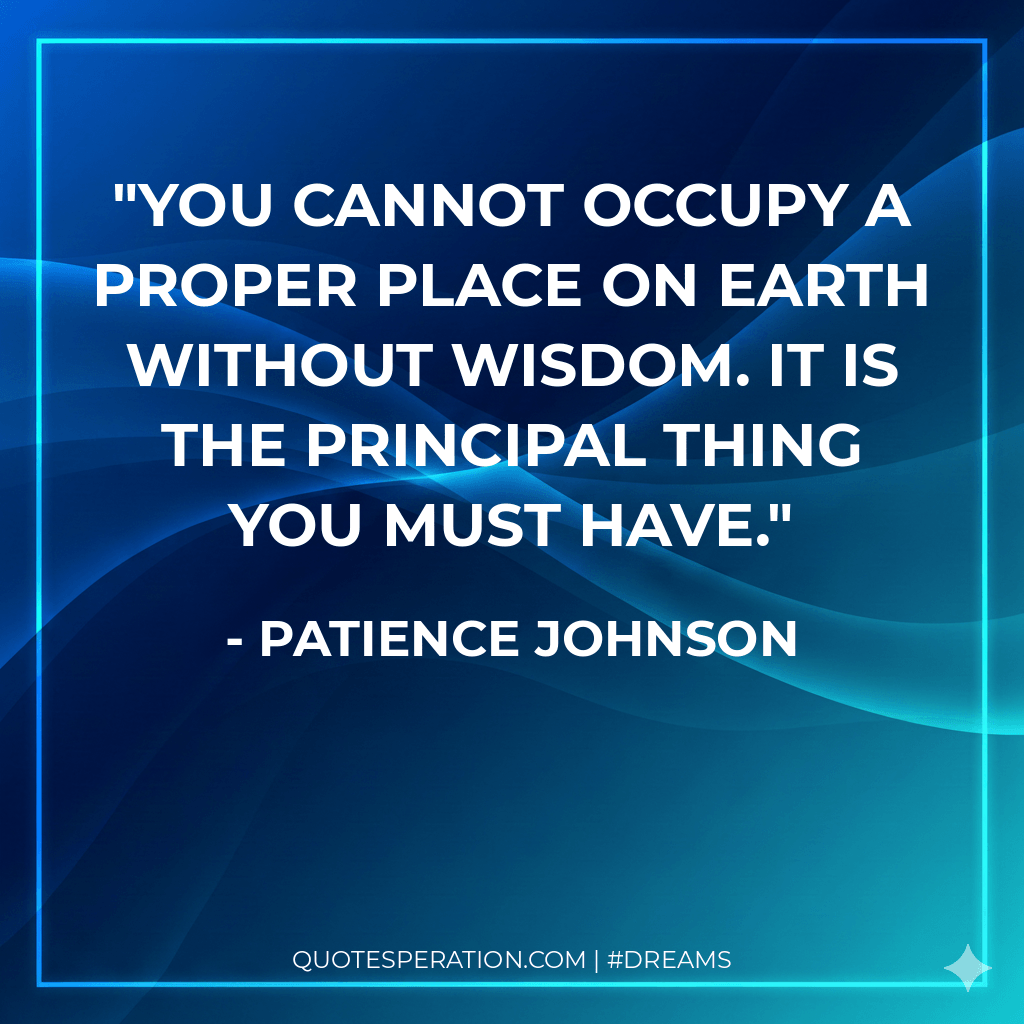 You cannot occupy a proper place on earth without wisdom. It is the principal thing you must have. - Patience Johnson