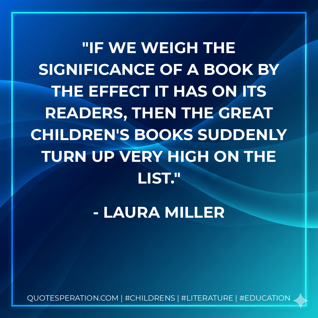 If we weigh the significance of a book by the effect it has on its readers, then the great children's books suddenly turn up very high on the list. - Laura Miller