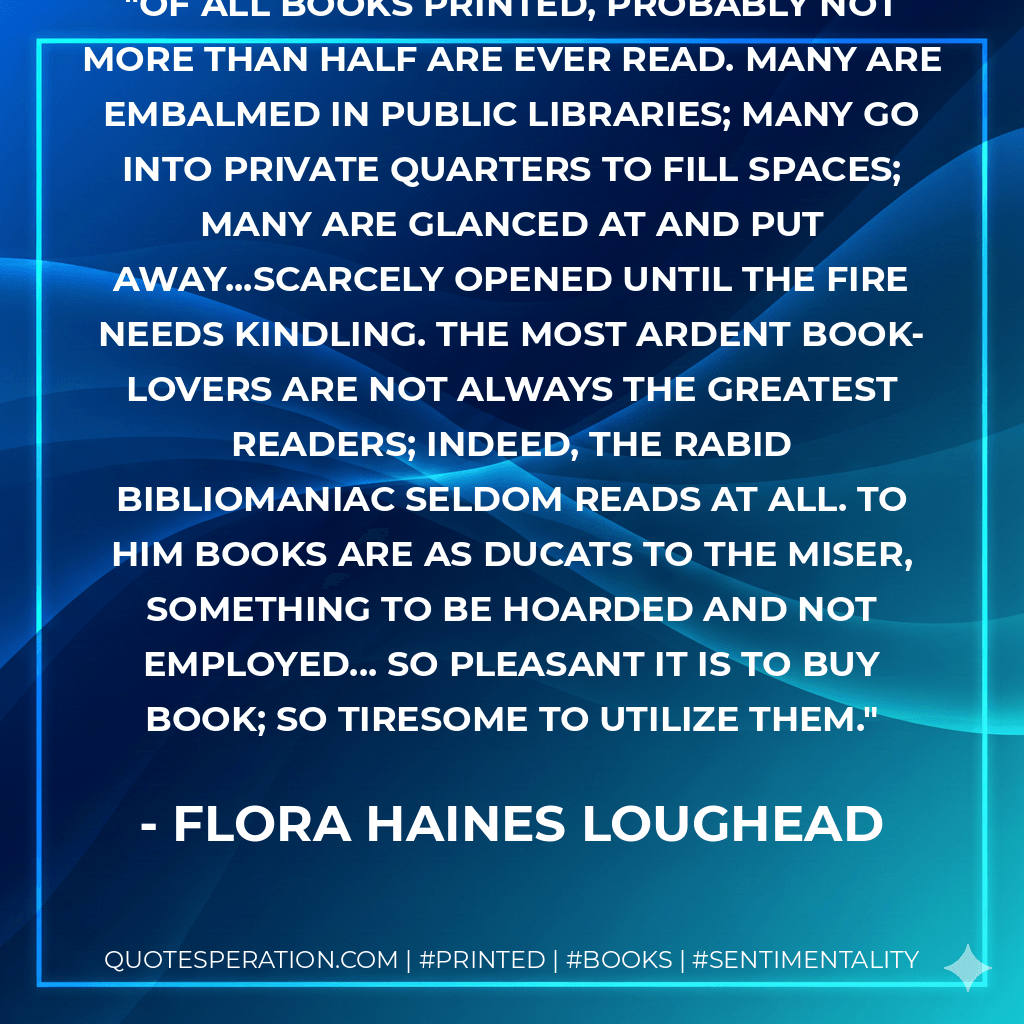 Of all books printed, probably not more than half are ever read. Many are embalmed in public libraries; many go into private quarters to fill spaces; many are glanced at and put away...scarcely opened until the fire needs kindling. The most ardent book-lovers are not always the greatest readers; indeed, the rabid bibliomaniac seldom reads at all. To him books are as ducats to the miser, something to be hoarded and not employed... So pleasant it is to buy book; so tiresome to utilize them. - Flora Haines Loughead