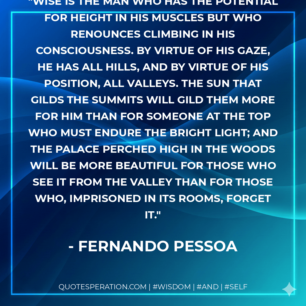 Wise is the man who has the potential for height in his muscles but who renounces climbing in his consciousness. By virtue of his gaze, he has all hills, and by virtue of his position, all valleys. The sun that gilds the summits will gild them more for him than for someone at the top who must endure the bright light; and the palace perched high in the woods will be more beautiful for those who see it from the valley than for those who, imprisoned in its rooms, forget it. - Fernando Pessoa