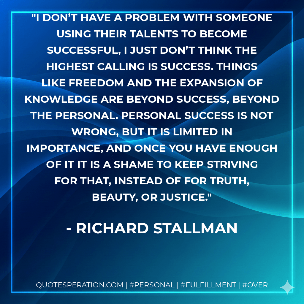 I don’t have a problem with someone using their talents to become successful, I just don’t think the highest calling is success. Things like freedom and the expansion of knowledge are beyond success, beyond the personal. Personal success is not wrong, but it is limited in importance, and once you have enough of it it is a shame to keep striving for that, instead of for truth, beauty, or justice. - Richard Stallman