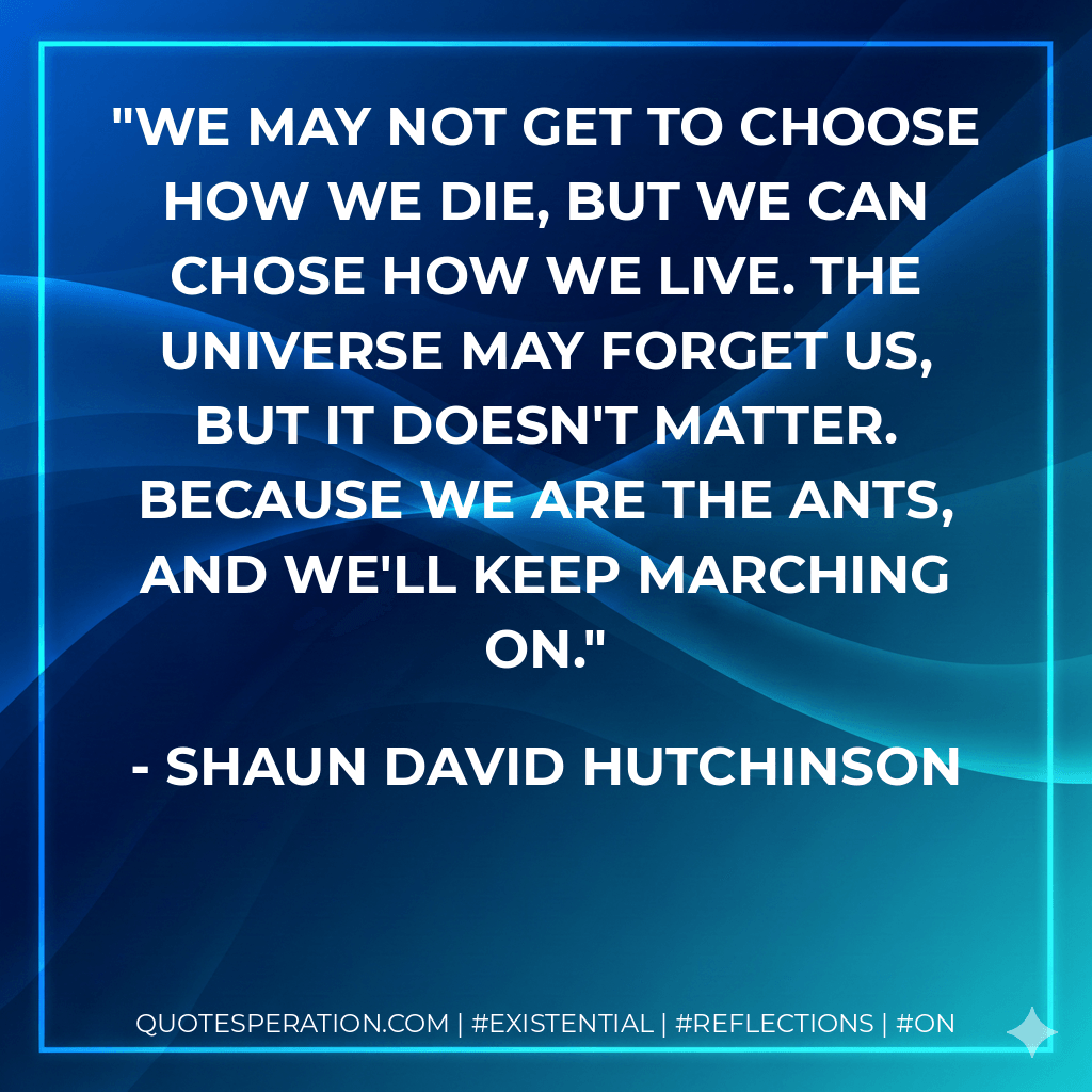 We may not get to choose how we die, but we can chose how we live. The universe may forget us, but it doesn't matter. Because we are the ants, and we'll keep marching on. - Shaun David Hutchinson
