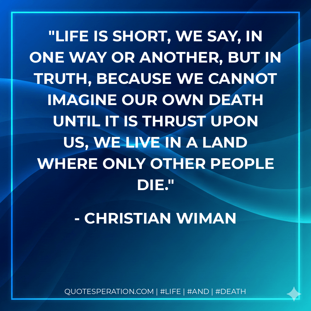 Life is short, we say, in one way or another, but in truth, because we cannot imagine our own death until it is thrust upon us, we live in a land where only other people die. - Christian Wiman