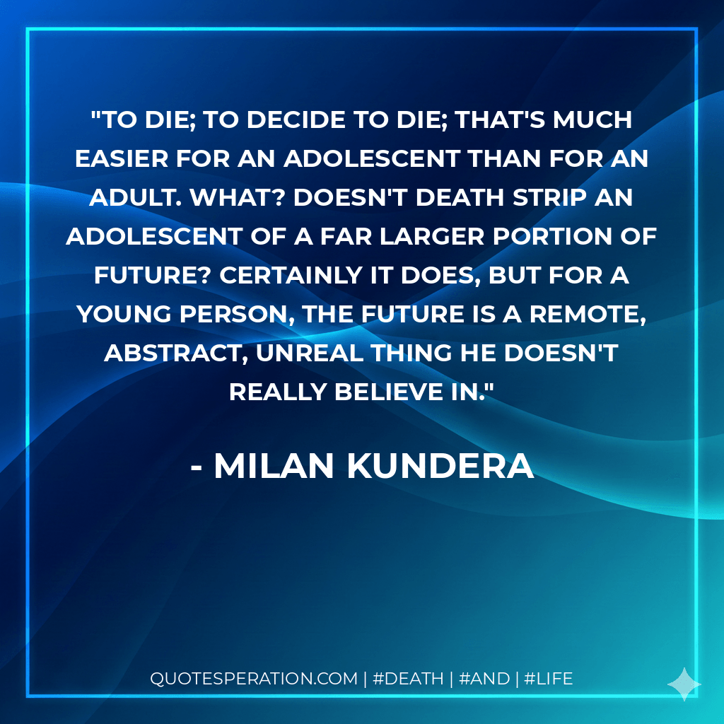 To die; to decide to die; that's much easier for an adolescent than for an adult. What? Doesn't death strip an adolescent of a far larger portion of future? Certainly it does, but for a young person, the future is a remote, abstract, unreal thing he doesn't really believe in. - Milan Kundera