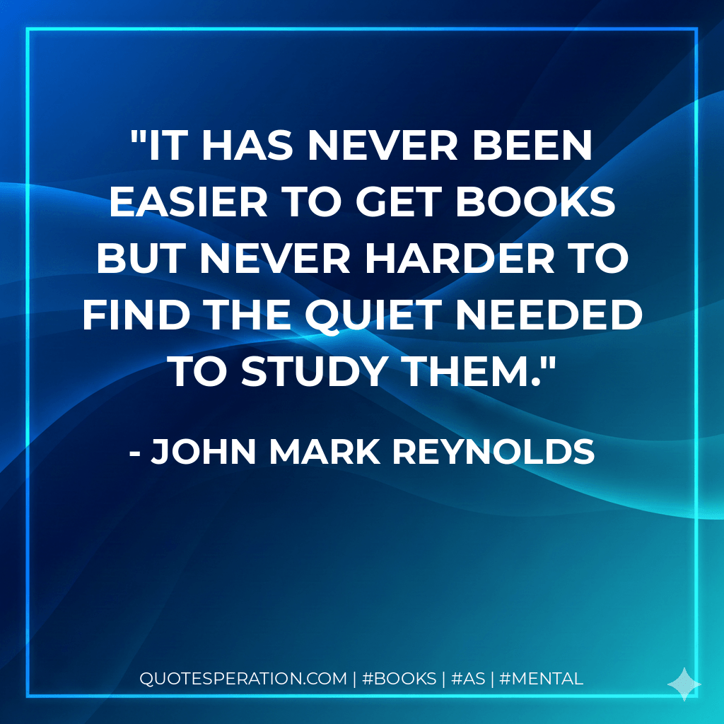 It has never been easier to get books but never harder to find the quiet needed to study them. - John Mark Reynolds