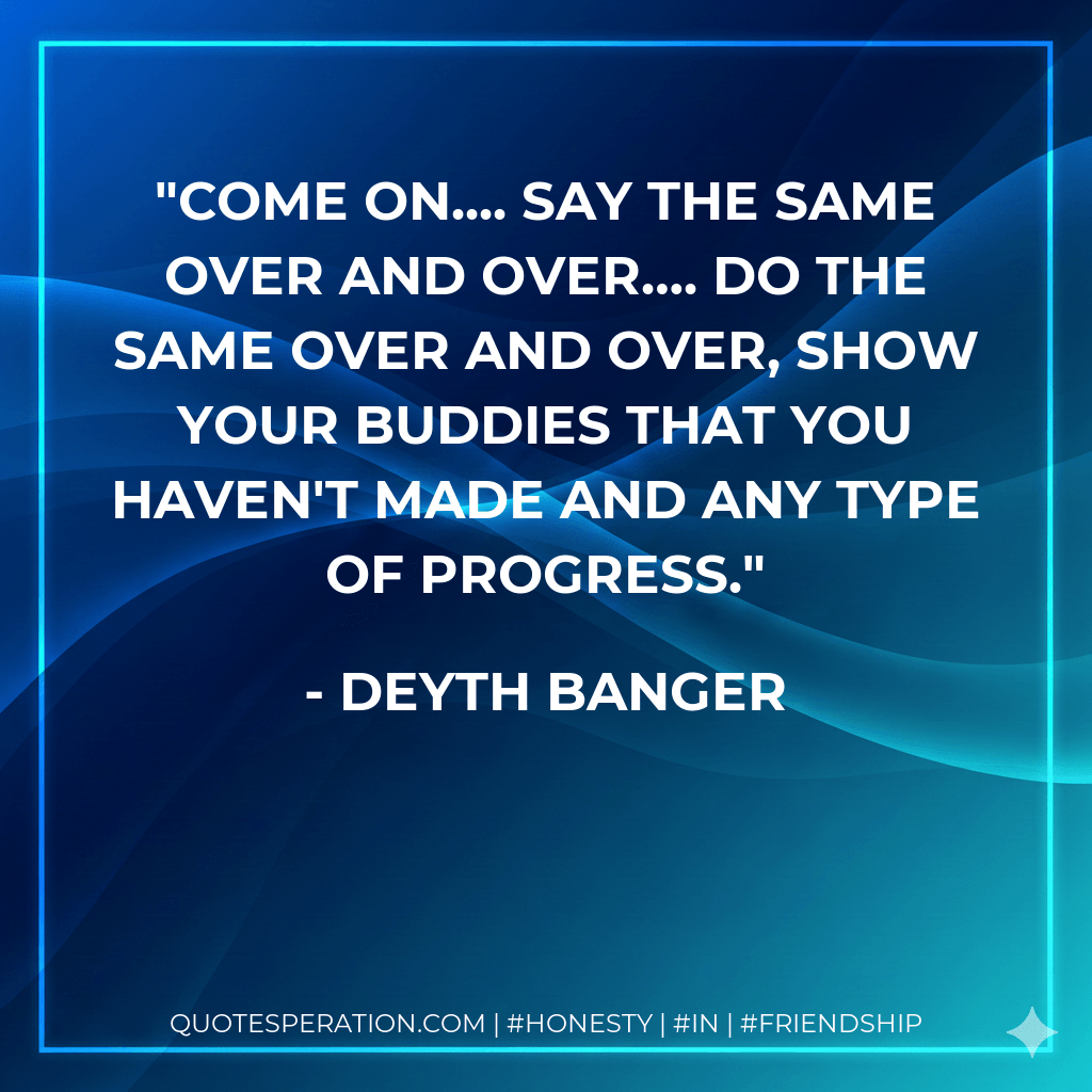 Come on.... Say the same over and over…. Do the same over and over, show your buddies that you haven't made and any type of progress.