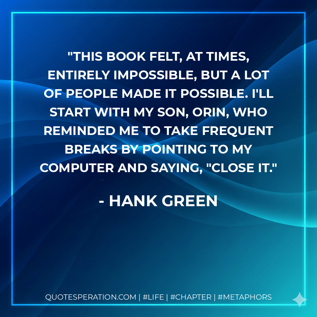 This book felt, at times, entirely impossible, but a lot of people made it possible. I'll start with my son, Orin, who reminded me to take frequent breaks by pointing to my computer and saying, "Close it. - Hank Green