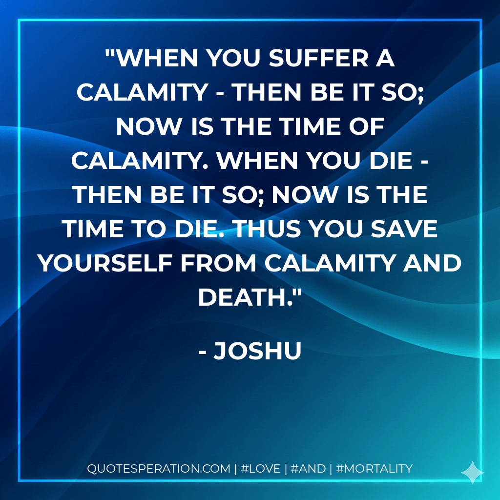 When you suffer a calamity - then be it so; now is the time of calamity. When you die - then be it so; now is the time to die. Thus you save yourself from calamity and death. - Joshu