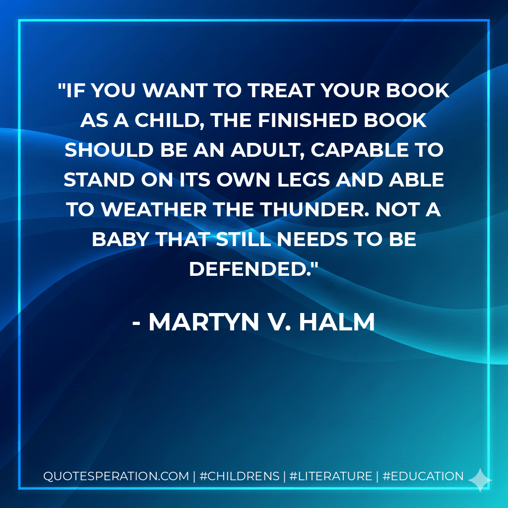 If you want to treat your book as a child, the finished book should be an adult, capable to stand on its own legs and able to weather the thunder. Not a baby that still needs to be defended. - Martyn V. Halm