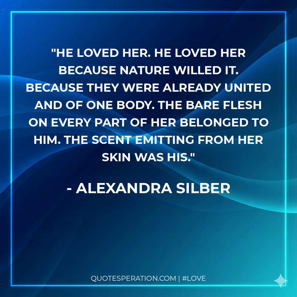 He loved her. He loved her because nature willed it. Because they were already united and of one body. The bare flesh on every part of her belonged to him. The scent emitting from her skin was his.
