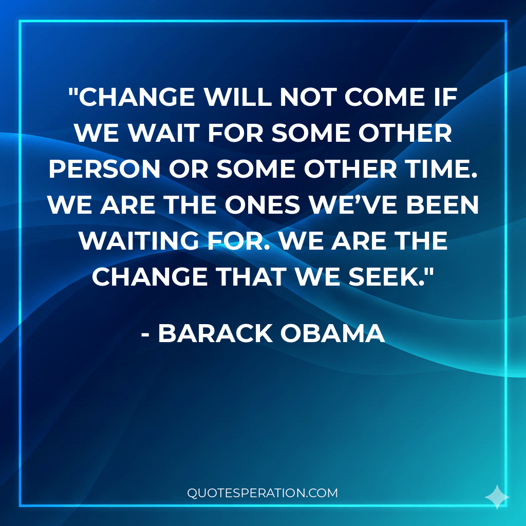 Change will not come if we wait for some other person or some other time. We are the ones we’ve been waiting for. We are the change that we seek.