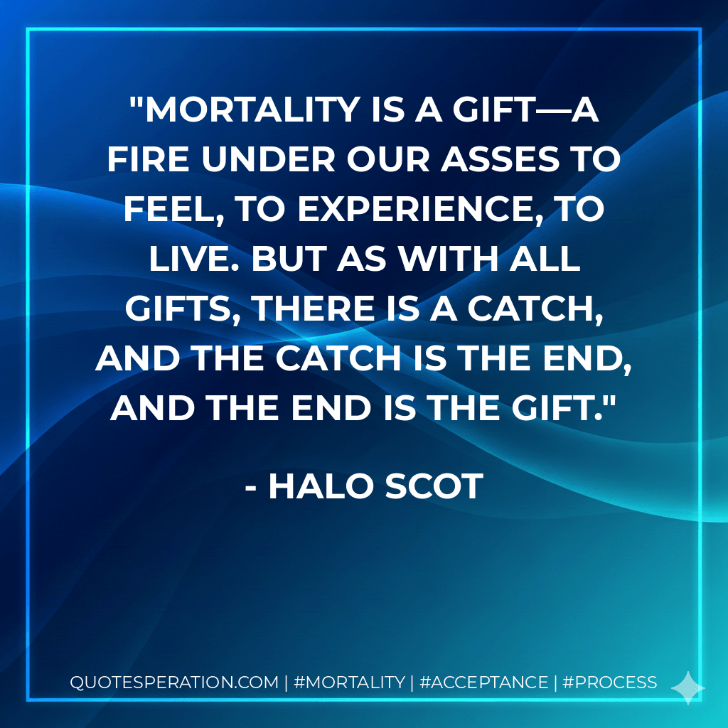 Mortality is a gift—a fire under our asses to feel, to experience, to live. But as with all gifts, there is a catch, and the catch is the end, and the end is the gift. - Halo Scot