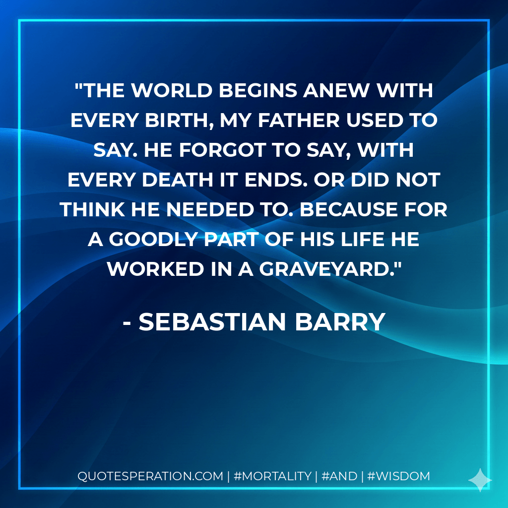 The world begins anew with every birth, my father used to say. He forgot to say, with every death it ends. Or did not think he needed to. Because for a goodly part of his life he worked in a graveyard. - Sebastian Barry