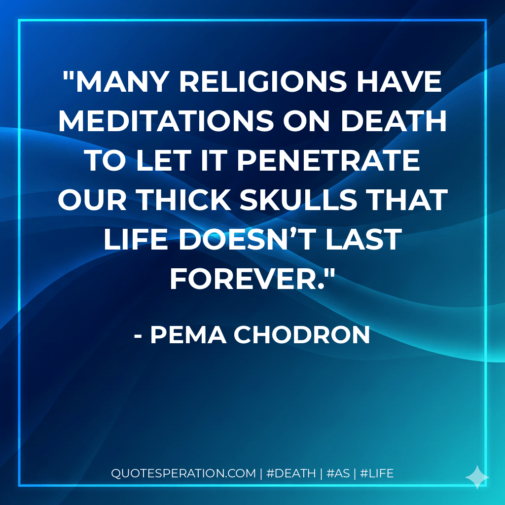 Many religions have meditations on death to let it penetrate our thick skulls that life doesn’t last forever. - Pema Chodron