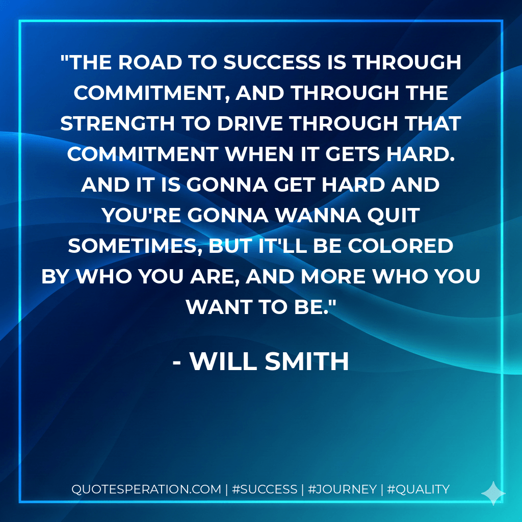 The road to success is through commitment, and through the strength to drive through that commitment when it gets hard. And it is gonna get hard and you're gonna wanna quit sometimes, but it'll be colored by who you are, and more who you want to be. - Will Smith