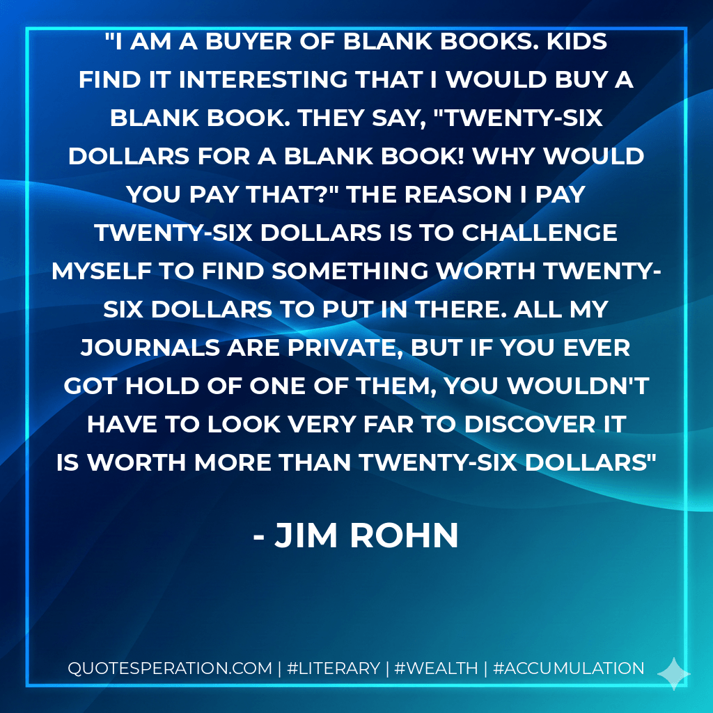 I am a buyer of blank books. Kids find it interesting that I would buy a blank book. They say, "Twenty-Six dollars for a blank book! Why would you pay that?" The reason I pay twenty-six dollars is to challenge myself to find something worth twenty-six dollars to put in there. All my journals are private, but if you ever got hold of one of them, you wouldn't have to look very far to discover it is worth more than twenty-six dollars - Jim Rohn