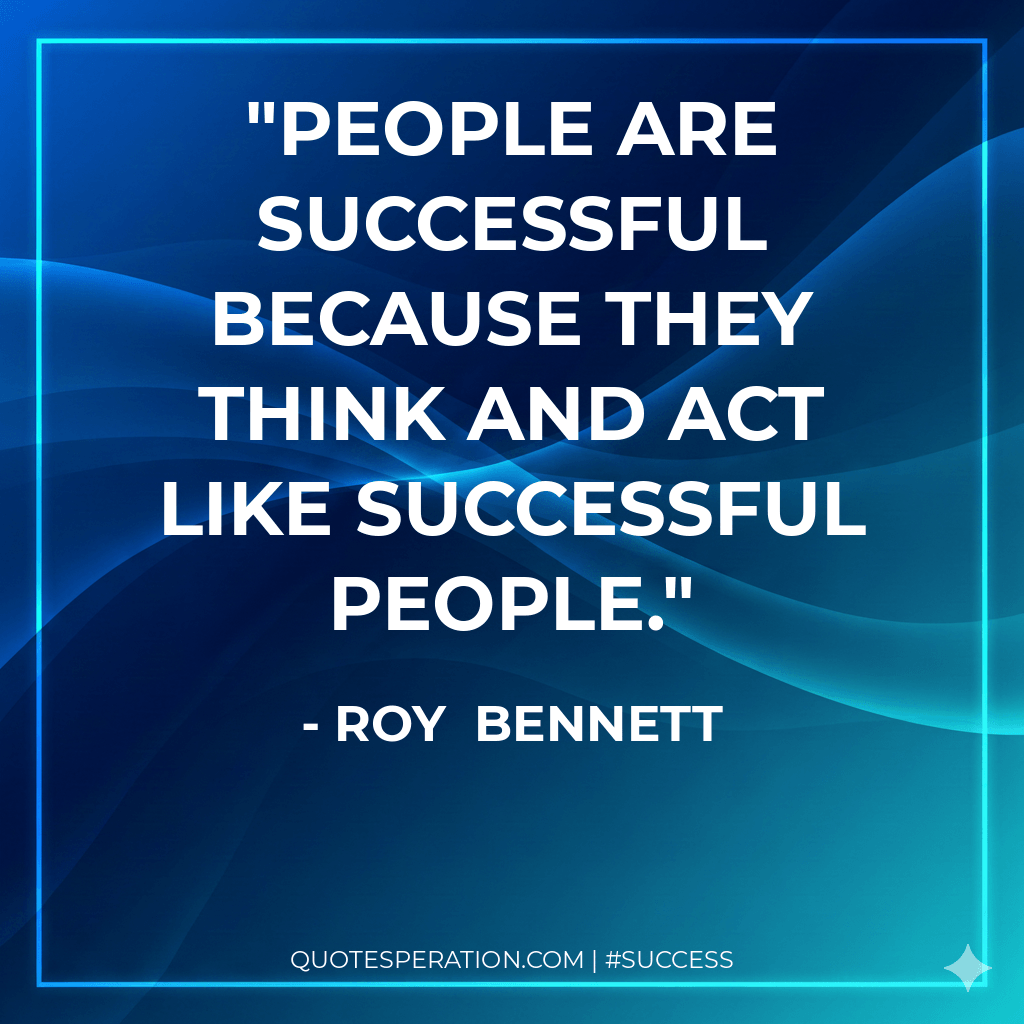 People are successful because they think and act like successful people. - Roy  Bennett