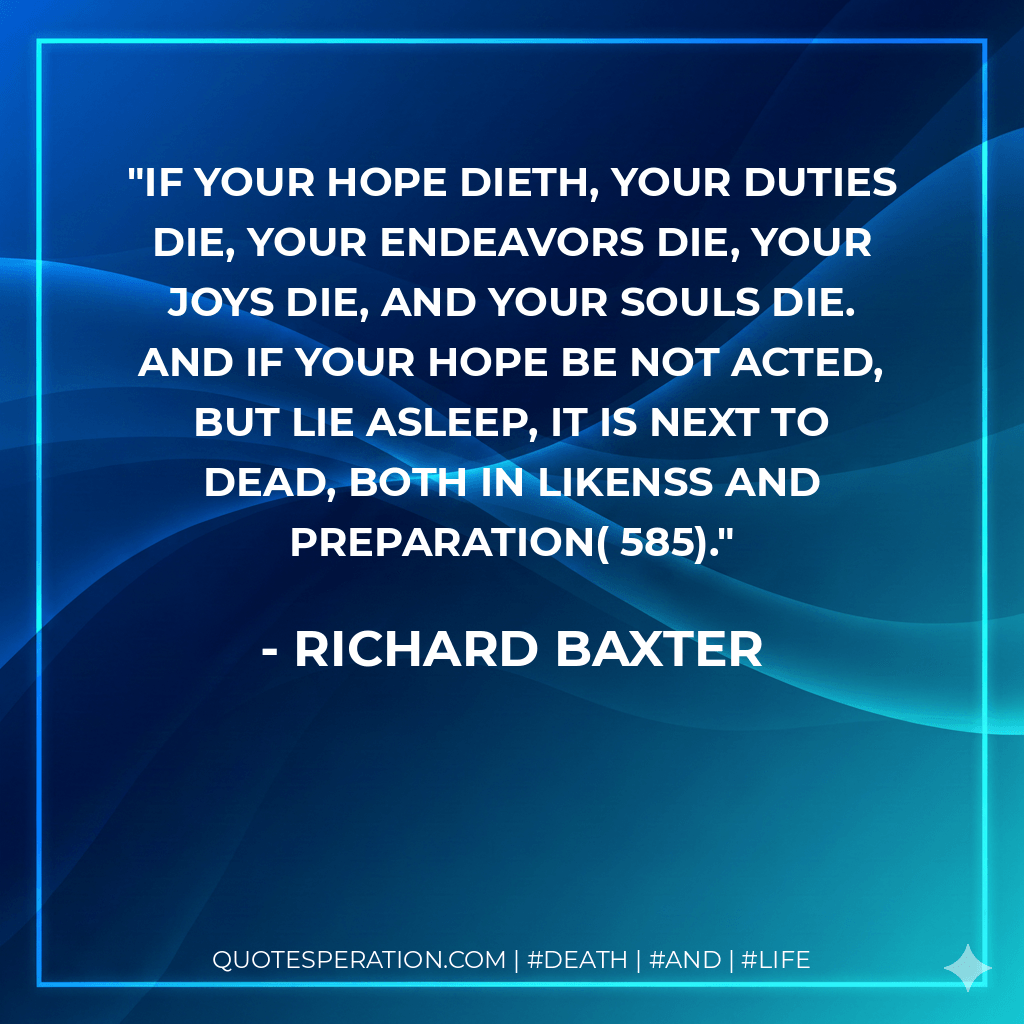 If your hope dieth, your duties die, your endeavors die, your joys die, and your souls die. And if your hope be not acted, but lie asleep, it is next to dead, both in likenss and preparation( 585). - Richard Baxter