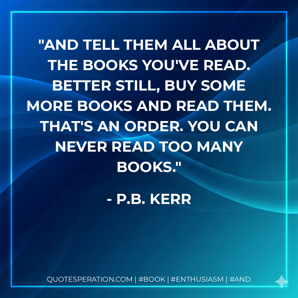 And tell them all about the books you've read. Better still, buy some more books and read them. That's an order. You can never read too many books. - P.B. Kerr