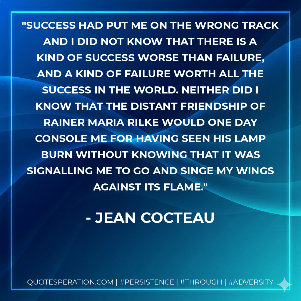 Success had put me on the wrong track and I did not know that there is a kind of success worse than failure, and a kind of failure worth all the success in the world. Neither did I know that the distant friendship of Rainer Maria Rilke would one day console me for having seen his lamp burn without knowing that it was signalling me to go and singe my wings against its flame. - Jean Cocteau