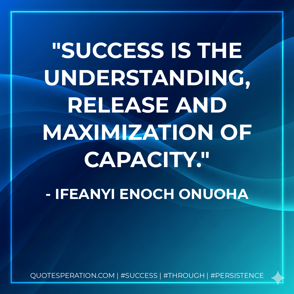 Success is the understanding, release and maximization of capacity. - Ifeanyi Enoch Onuoha