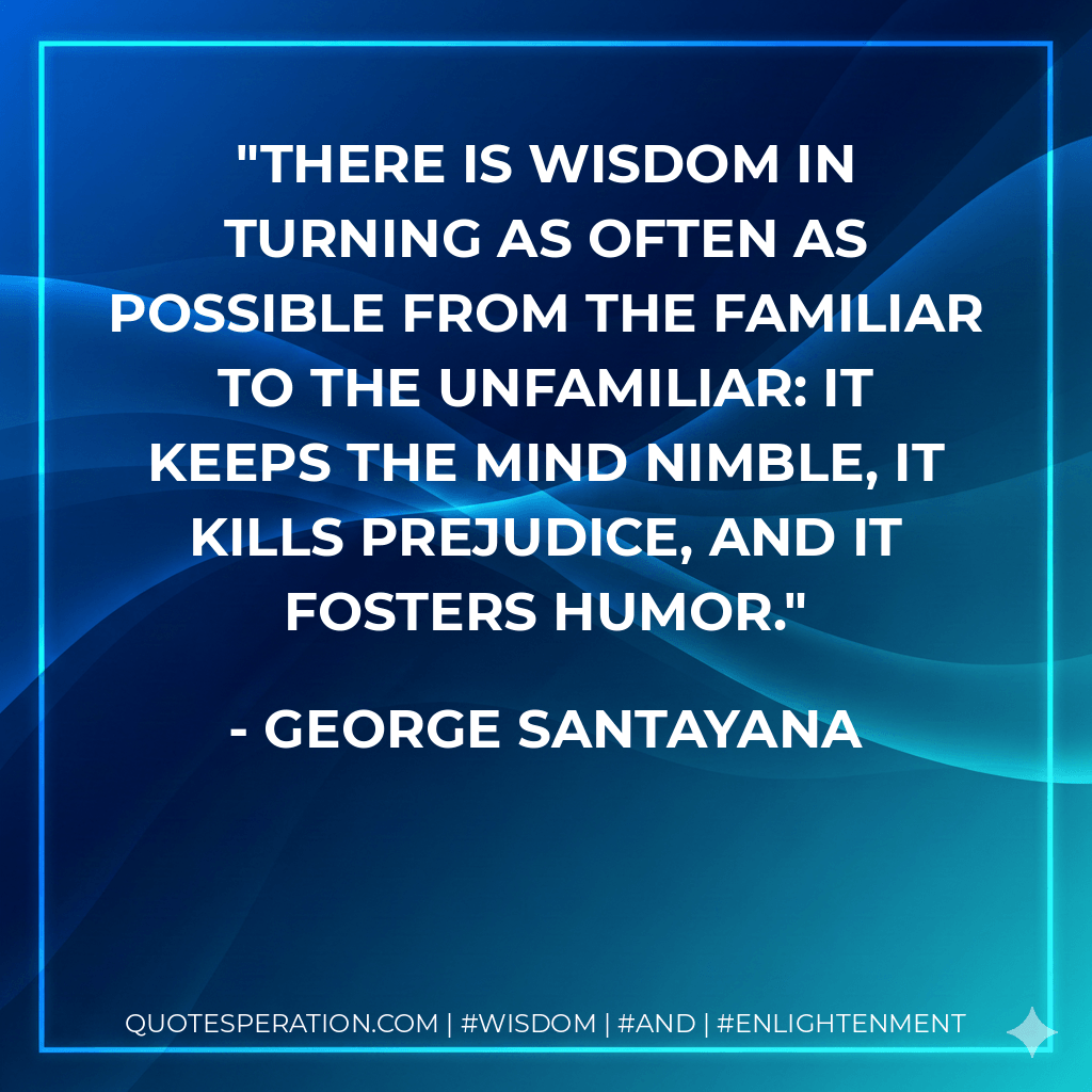 There is wisdom in turning as often as possible from the familiar to the unfamiliar: it keeps the mind nimble, it kills prejudice, and it fosters humor. - George Santayana