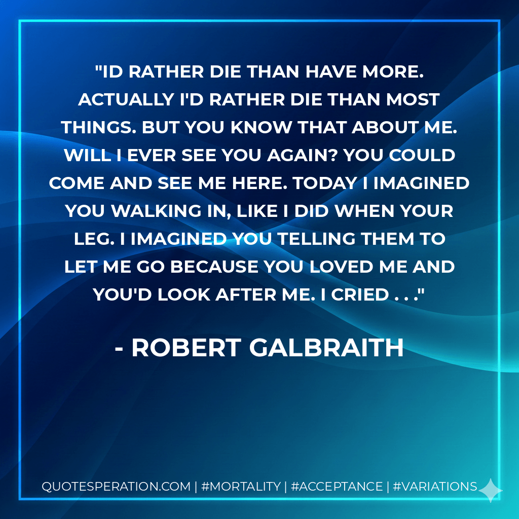 Id rather die than have more. Actually I'd rather die than most things. But you know that about me. Will I ever see you again? You could come and see me here. Today I imagined you walking in, like I did when your leg. I imagined you telling them to let me go because you loved me and you'd look after me. I cried . . . - Robert Galbraith