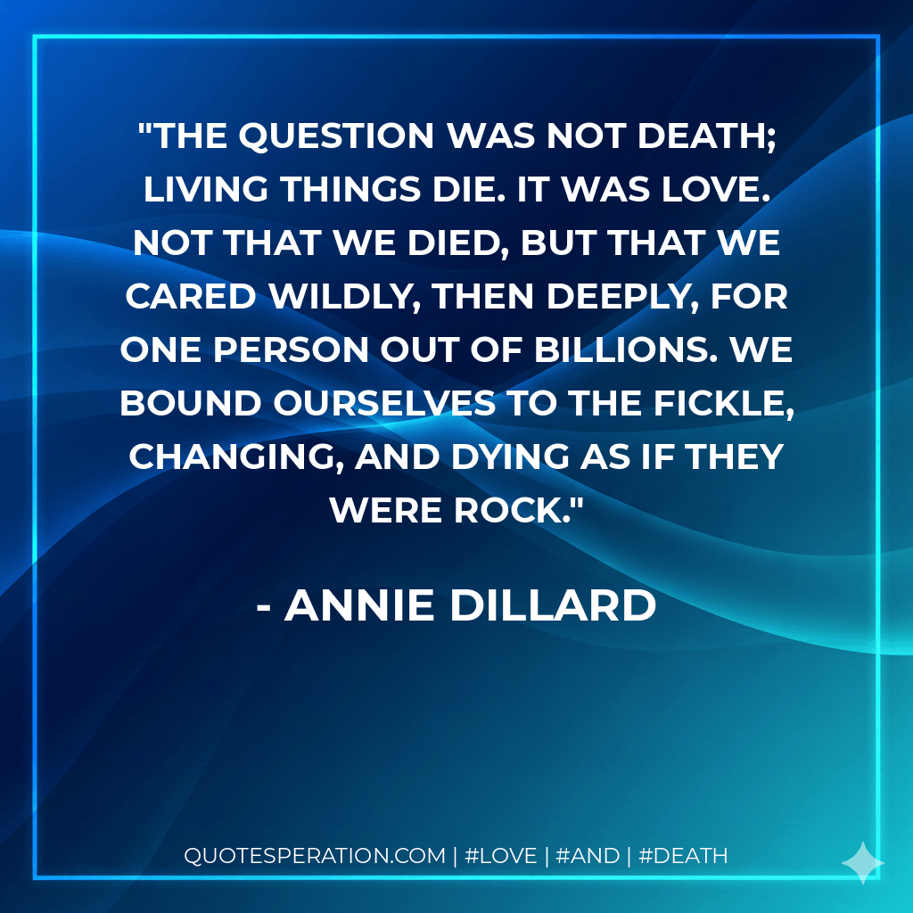 The question was not death; living things die. It was love. Not that we died, but that we cared wildly, then deeply, for one person out of billions. We bound ourselves to the fickle, changing, and dying as if they were rock. - Annie Dillard