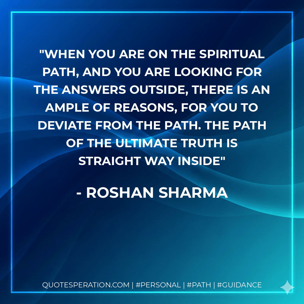 When you are on the spiritual path, and you are looking for the answers outside, there is an ample of reasons, for you to deviate from the path. The path of the ultimate truth is straight way inside - Roshan Sharma