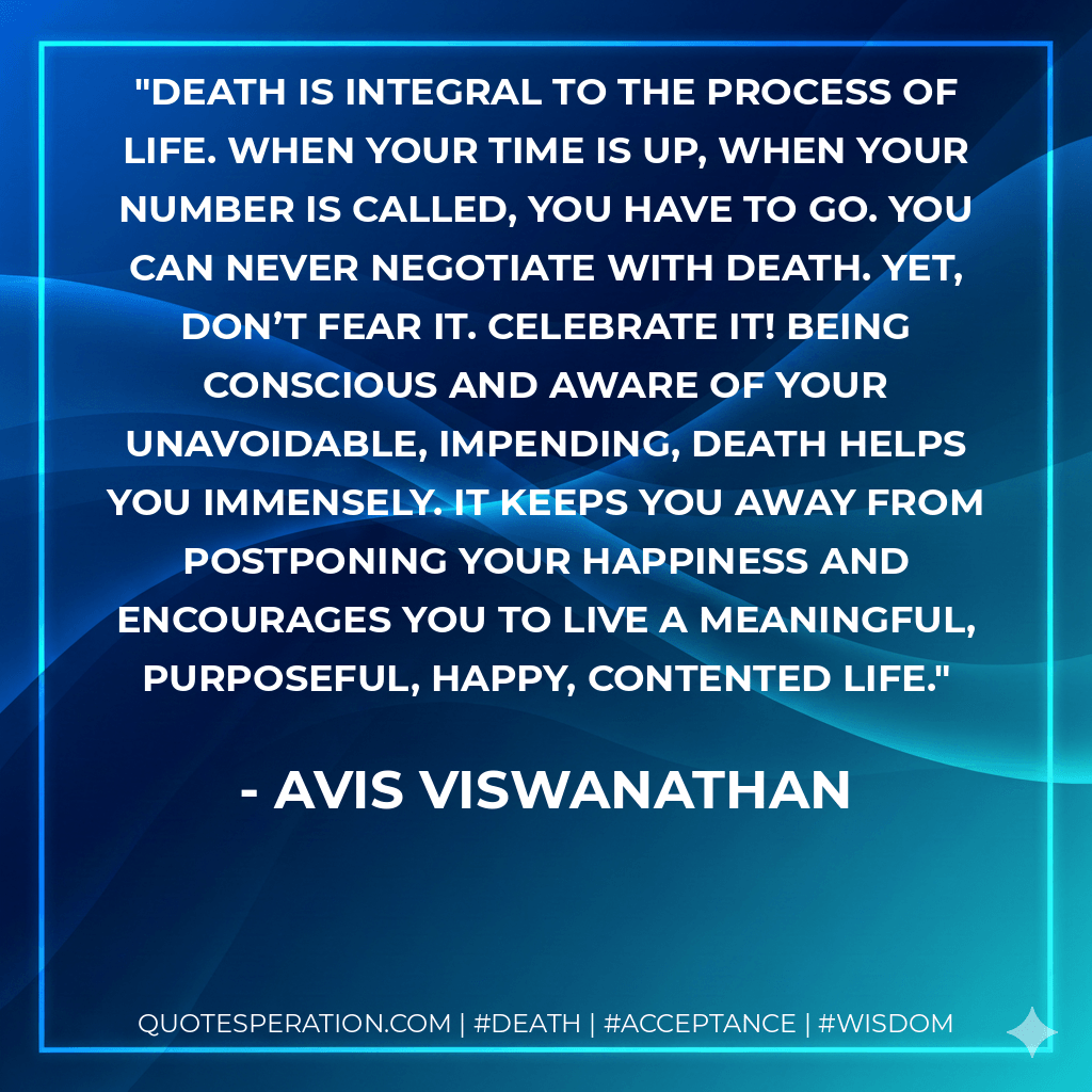 Death is integral to the process of Life. When your time is up, when your number is called, you have to go. You can never negotiate with death. Yet, don’t fear it. Celebrate it! Being conscious and aware of your unavoidable, impending, death helps you immensely. It keeps you away from postponing your Happiness and encourages you to live a meaningful, purposeful, happy, contented Life. - AVIS Viswanathan