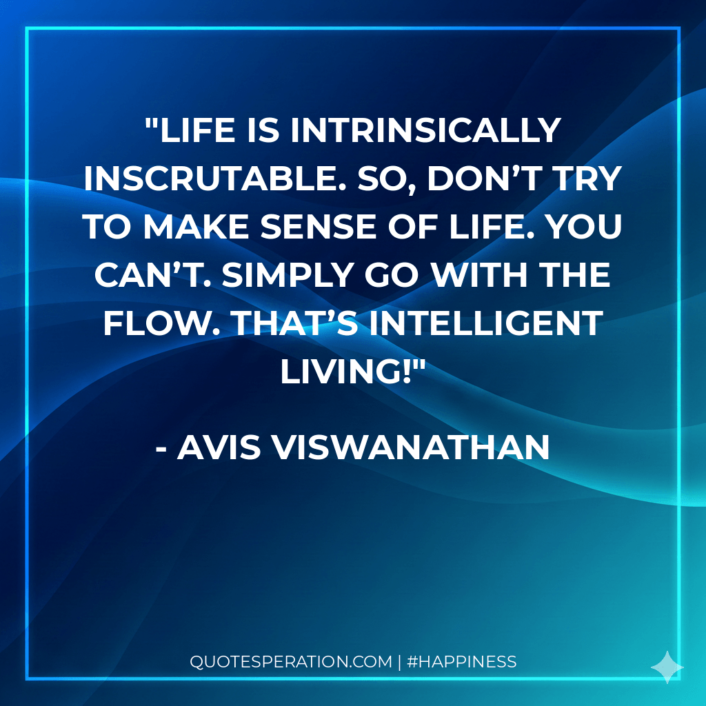 Life is intrinsically inscrutable. So, don’t try to make sense of Life. You can’t. Simply go with the flow. That’s intelligent living!