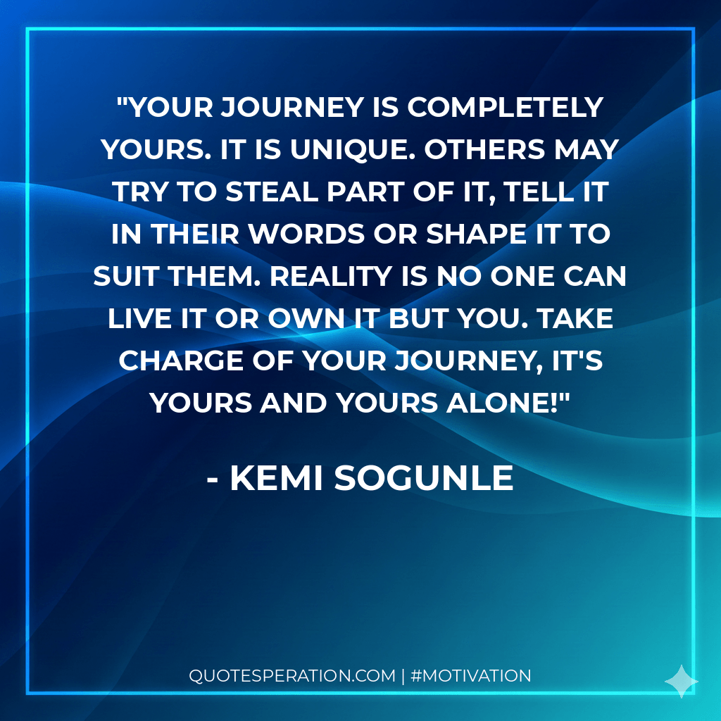 Your journey is completely yours. It is unique. Others may try to steal part of it, tell it in their words or shape it to suit them. Reality is no one can live it or own it but you. Take charge of your journey, it's yours and yours alone! - Kemi Sogunle