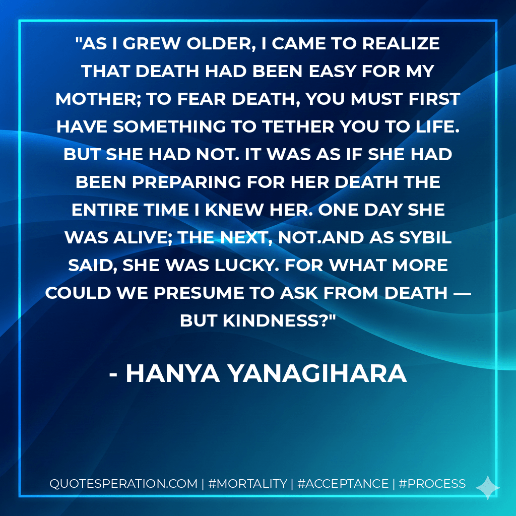 As I grew older, I came to realize that death had been easy for my mother; to fear death, you must first have something to tether you to life. But she had not. It was as if she had been preparing for her death the entire time I knew her. One day she was alive; the next, not.And as Sybil said, she was lucky. For what more could we presume to ask from death — but kindness? - Hanya Yanagihara