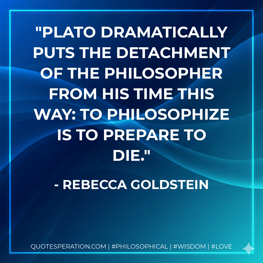 Plato dramatically puts the detachment of the philosopher from his time this way: to philosophize is to prepare to die. - Rebecca Goldstein