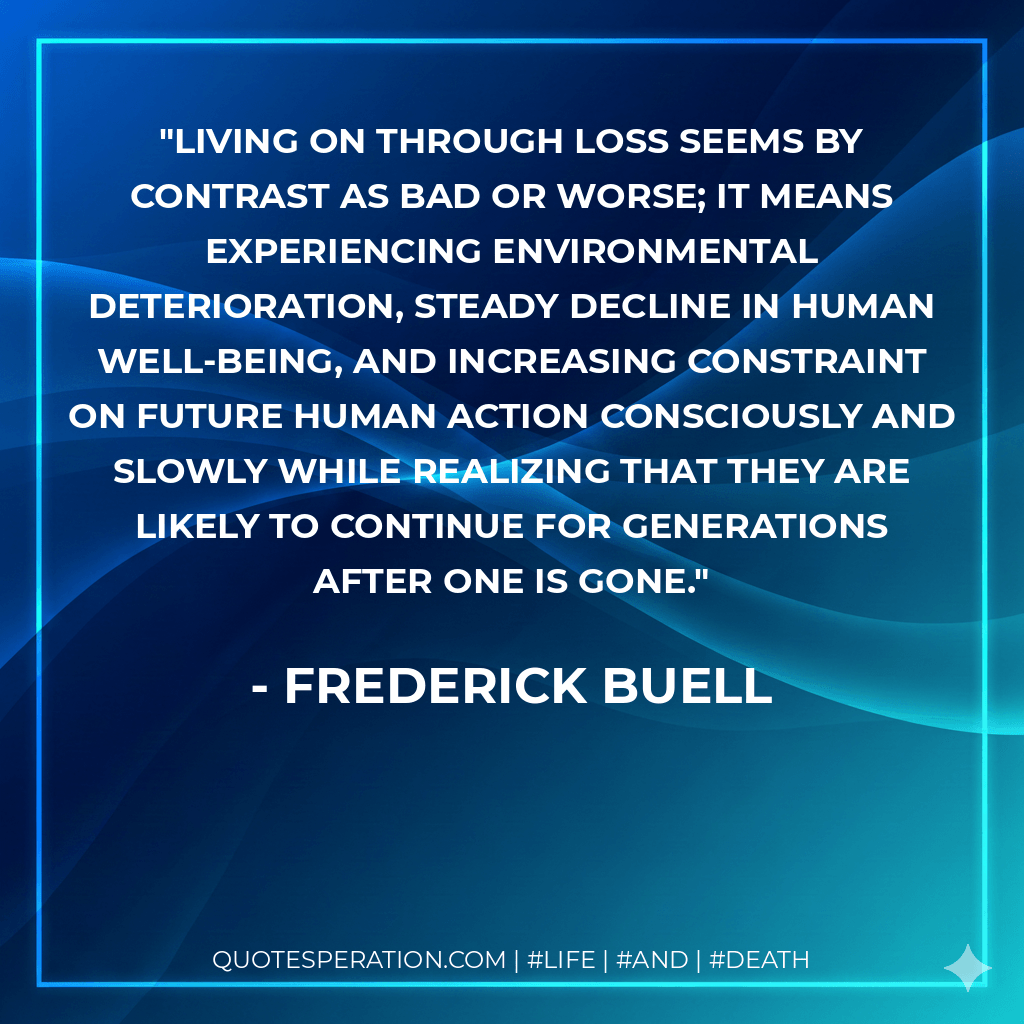 Living on through loss seems by contrast as bad or worse; it means experiencing environmental deterioration, steady decline in human well-being, and increasing constraint on future human action consciously and slowly while realizing that they are likely to continue for generations after one is gone. - Frederick Buell