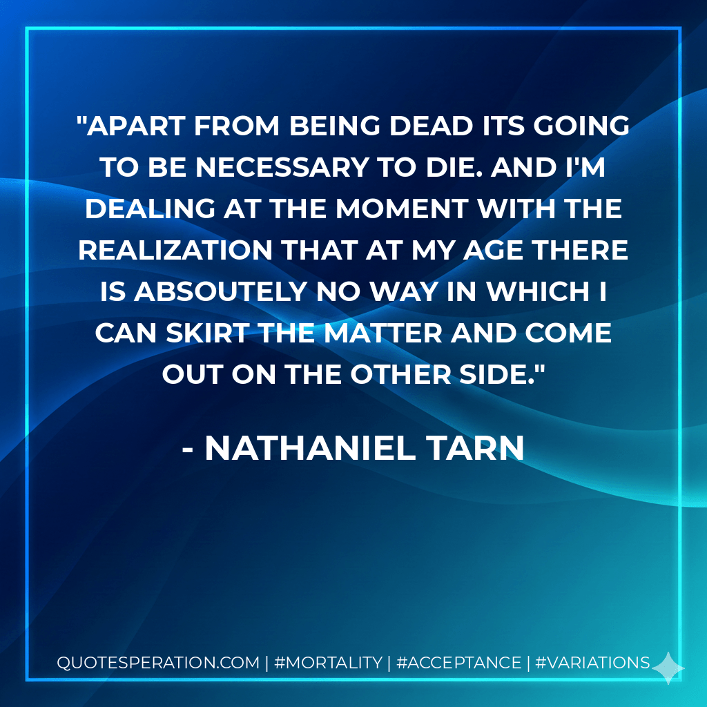 Apart from being dead its going to be necessary to die. And I'm dealing at the moment with the realization that at my age there is absoutely no way in which I can skirt the matter and come out on the other side. - Nathaniel Tarn