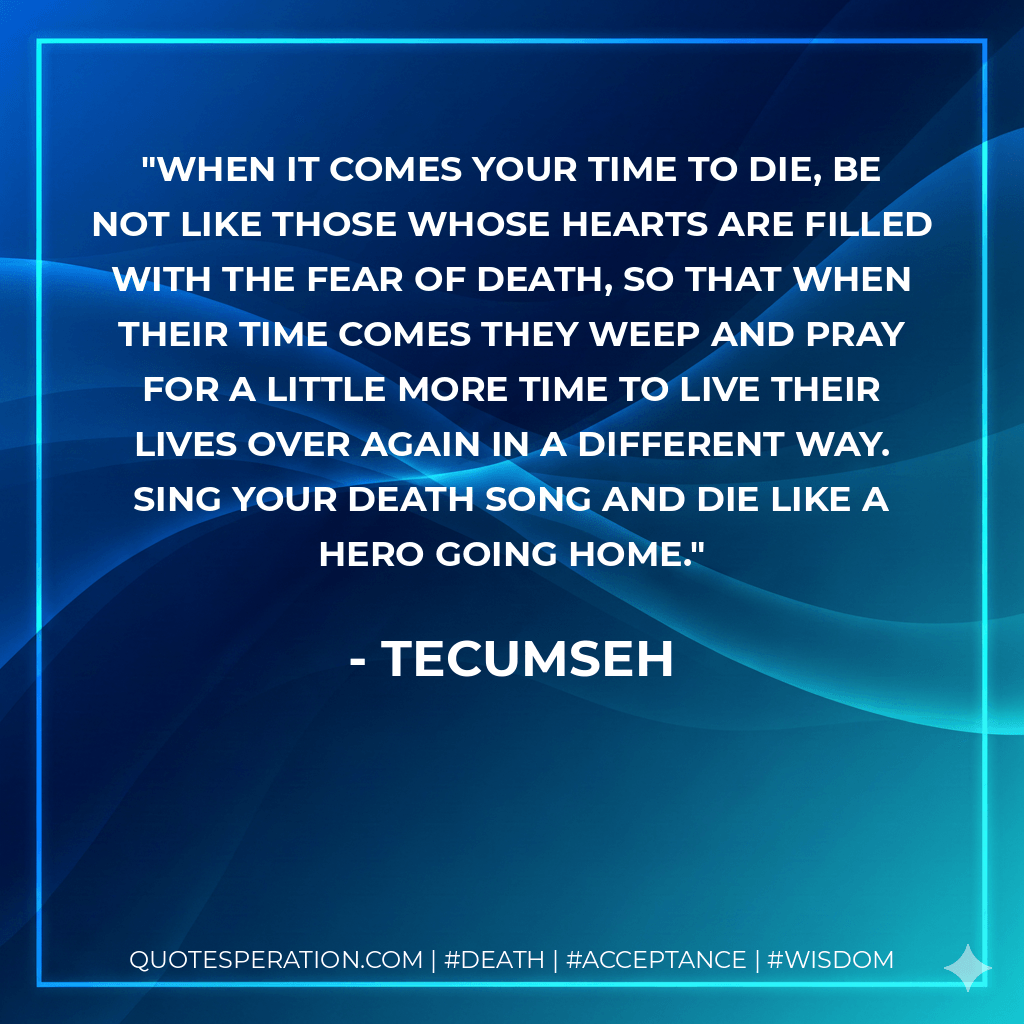 When it comes your time to die, be not like those whose hearts are filled with the fear of death, so that when their time comes they weep and pray for a little more time to live their lives over again in a different way. Sing your death song and die like a hero going home. - Tecumseh