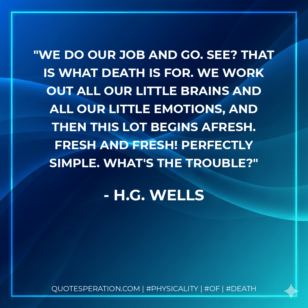 We do our job and go. See? That is what Death is for. We work out all our little brains and all our little emotions, and then this lot begins afresh. Fresh and fresh! Perfectly simple. What's the trouble? - H.G. Wells