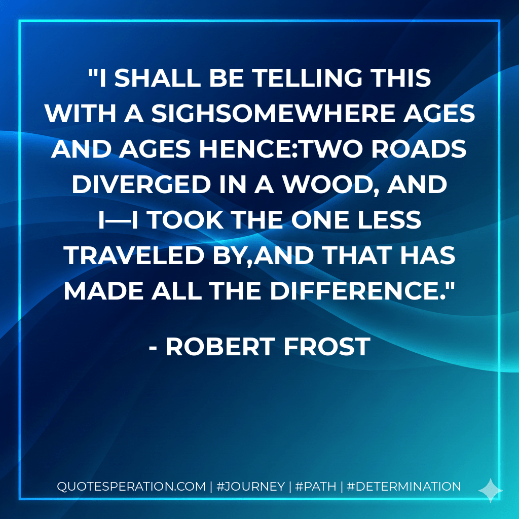 I shall be telling this with a sighSomewhere ages and ages hence:Two roads diverged in a wood, and I—I took the one less traveled by,And that has made all the difference. - Robert Frost