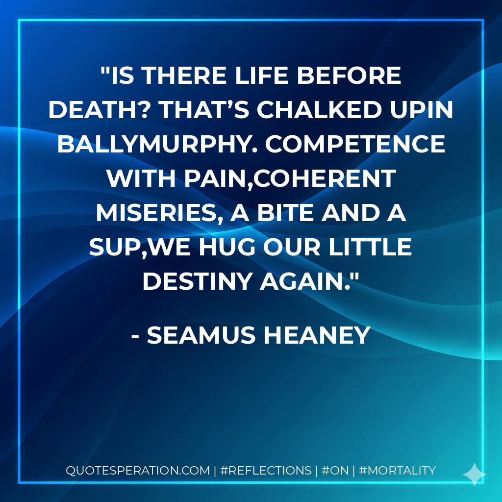 Is there life before death? That’s chalked upIn Ballymurphy. Competence with pain,Coherent miseries, a bite and a sup,We hug our little destiny again. - Seamus Heaney