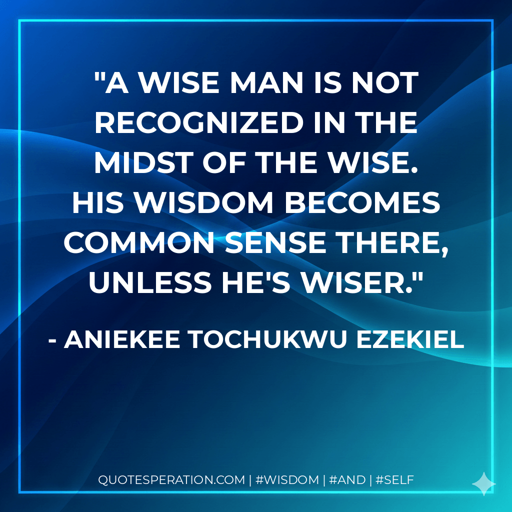 A wise man is not recognized in the midst of the wise. His wisdom becomes common sense there, unless he's wiser. - Aniekee Tochukwu Ezekiel