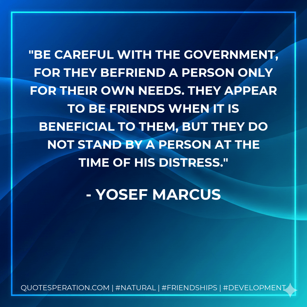 Be careful with the government, for they befriend a person only for their own needs. They appear to be friends when it is beneficial to them, but they do not stand by a person at the time of his distress. - Yosef Marcus