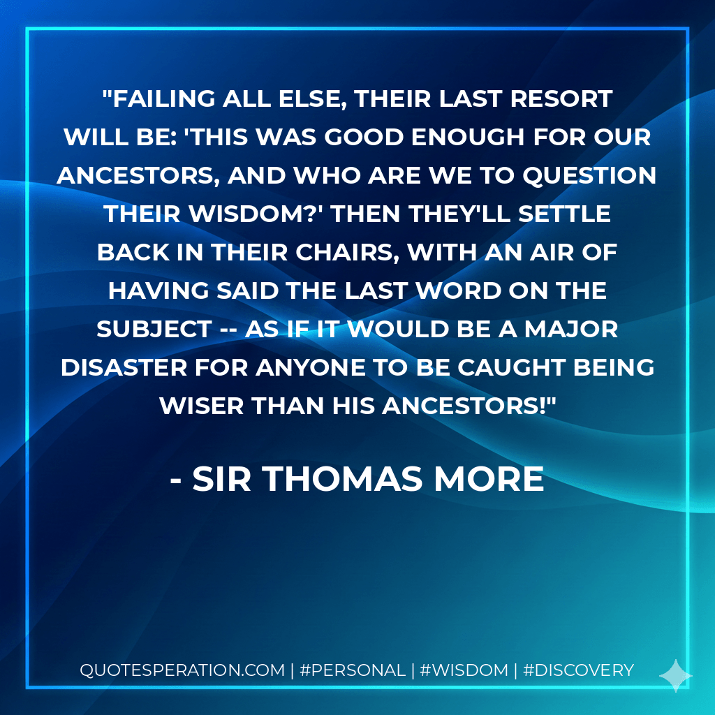 Failing all else, their last resort will be: 'This was good enough for our ancestors, and who are we to question their wisdom?' Then they'll settle back in their chairs, with an air of having said the last word on the subject -- as if it would be a major disaster for anyone to be caught being wiser than his ancestors! - Sir Thomas More