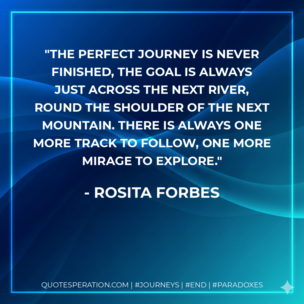 The perfect journey is never finished, the goal is always just across the next river, round the shoulder of the next mountain. There is always one more track to follow, one more mirage to explore. - Rosita Forbes