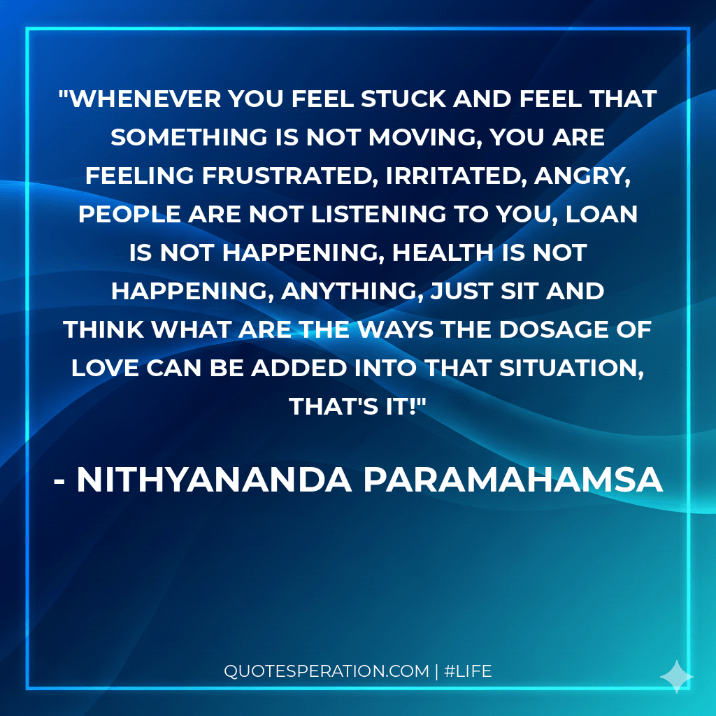 Whenever you feel stuck and feel that something is not moving, you are feeling frustrated, irritated, angry, people are not listening to you, loan is not happening, health is not happening, anything, just sit and think what are the ways the dosage of love can be added into that situation, that's it!