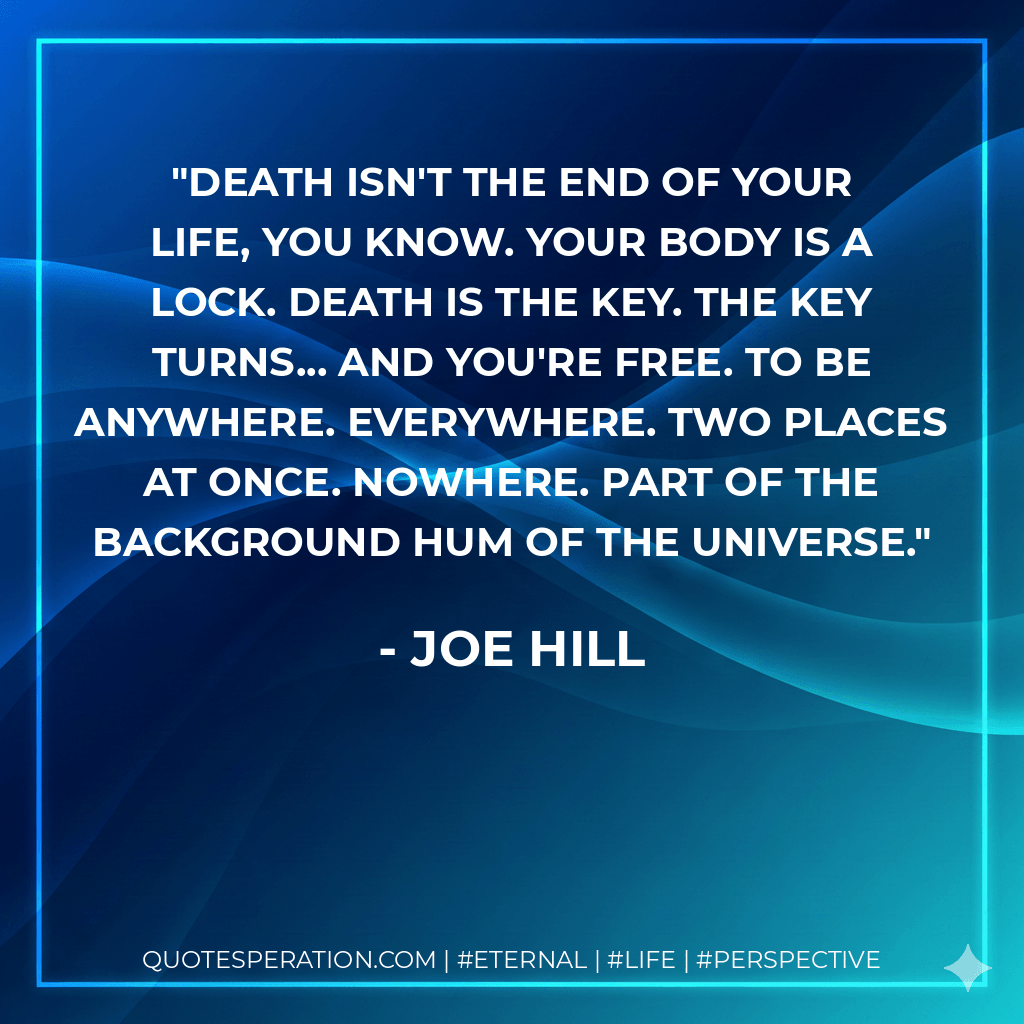 Death isn't the end of your life, you know. Your body is a lock. Death is the key. The key turns... and you're free. To be anywhere. Everywhere. Two places at once. Nowhere. Part of the background hum of the universe. - Joe Hill