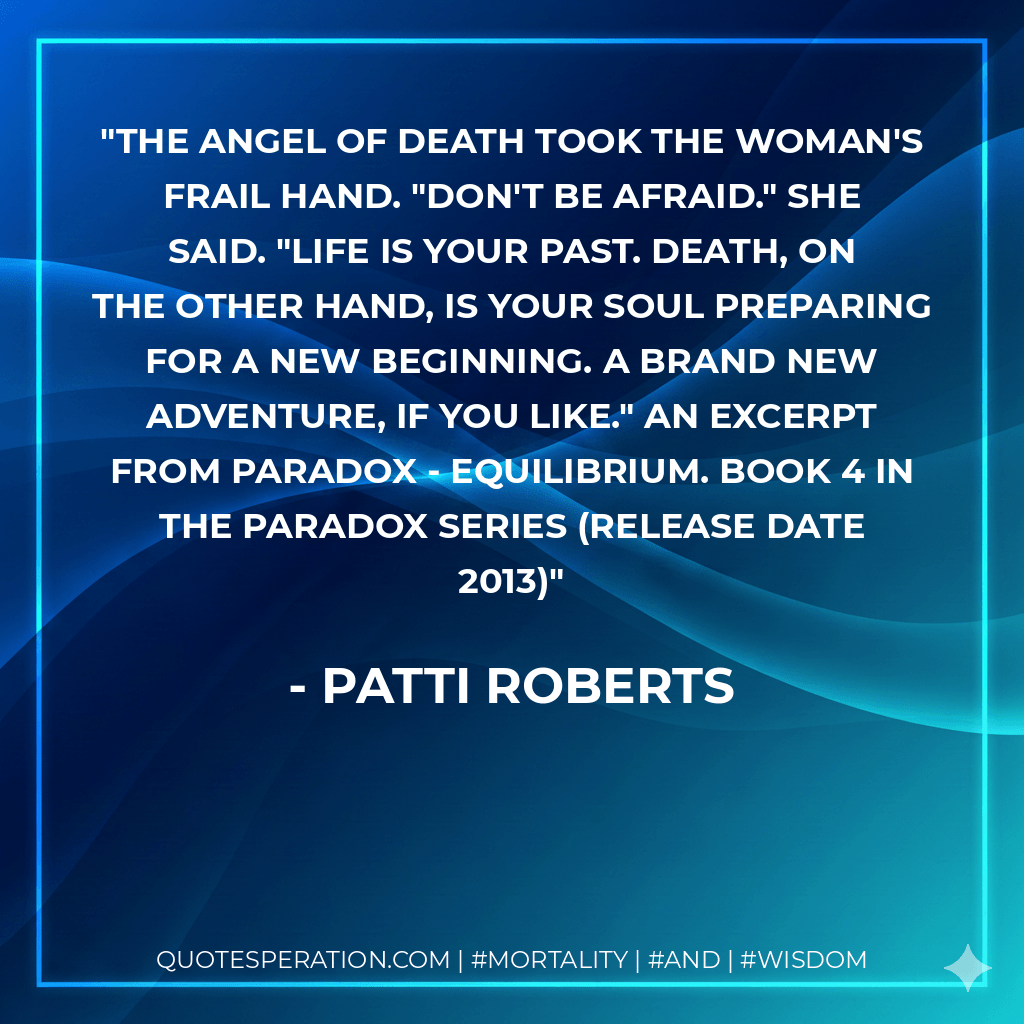 The Angel of Death took the woman's frail hand. "Don't be afraid." she said. "Life is your past. Death, on the other hand, is your soul preparing for a new beginning. A brand new adventure, if you like." An excerpt from Paradox - Equilibrium. Book 4 in the Paradox series (release date 2013) - Patti Roberts