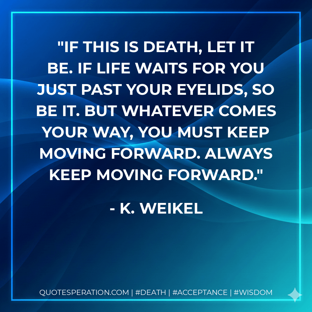 If this is death, let it be. If life waits for you just past your eyelids, so be it. But whatever comes your way, you must keep moving forward. Always keep moving forward. - K. Weikel