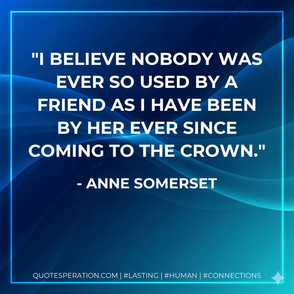I believe nobody was ever so used by a friend as I have been by her ever since coming to the Crown. - Anne Somerset