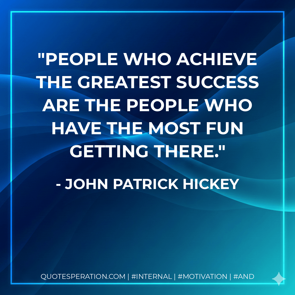 People who achieve the greatest success are the people who have the most fun getting there. - John Patrick Hickey